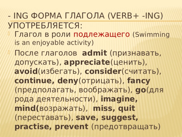- Ing форма глагола (verb+ -ing)  употребляется: Глагол в роли подлежащего  (Swimming is an enjoyable activity) После глаголов admit (признавать, допускать), appreciate (ценить), avoid (избегать), consider (считать), continue, deny (отрицать), fancy (предполагать, воображать), go (для рода деятельности), imagine, mind( возражать), miss, quit (переставать), save, suggest, practise, prevent (предотвращать) 