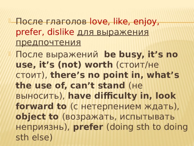 После глаголов love, like, enjoy, prefer, dislike  для выражения предпочтения После выражений be busy, it’s no use, it’s (not) worth (стоит/не стоит), there’s no point in, what’s the use of, can’t stand (не выносить), have difficulty in, look forward to (с нетерпением ждать), object to (возражать, испытывать неприязнь), prefer (doing sth to doing sth else) После предлогов He was nervous about meeting his future in-laws 