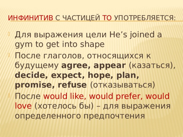 Инфинитив с частицей to употребляется: Для выражения цели He’s joined a gym to get into shape После глаголов, относящихся к будущему agree, appear (казаться), decide, expect, hope, plan, promise, refuse (отказываться) После would like, would prefer, would love (хотелось бы) – для выражения определенного предпочтения 