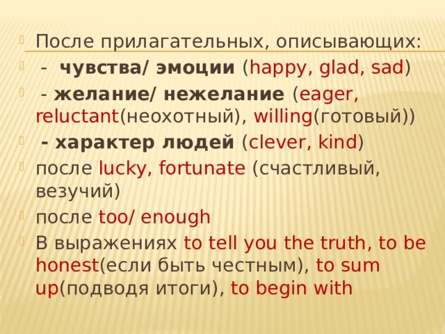 После прилагательных, описывающих:  - чувства/ эмоции ( happy, glad, sad )  - желание/ нежелание ( eager, reluctant (неохотный), willing (готовый))  - характер людей ( clever, kind ) после lucky, fortunate (счастливый, везучий) после too/ enough В выражениях to tell you the truth, to be honest (если быть честным), to sum up (подводя итоги), to begin with 