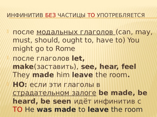 Инфинитив без частицы to употребляется после модальных глаголов (can, may, must, should, ought to, have to) You might go to Rome после глаголов let, make (заставить), see, hear, feel They made him leave the room . НО: если эти глаголы в страдательном залоге  be made, be heard, be seen идёт инфинитив с TO  He was made to leave the room 