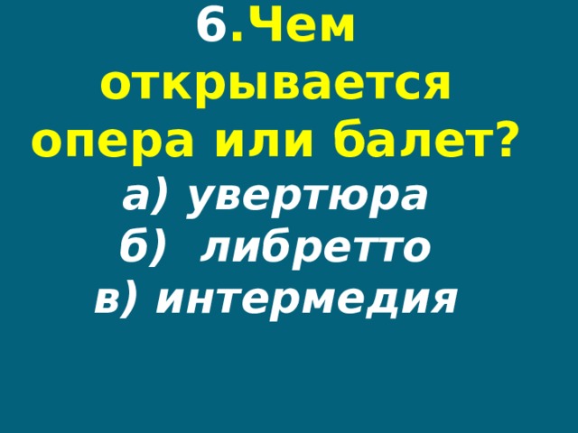 6 .Чем открывается опера или балет?  а) увертюра  б) либретто  в) интермедия 