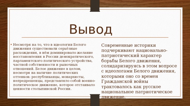 Вывод  Современные историки подчеркивают национально-патриотический характер борьбы Белого движения, солидаризируясь в этом вопросе с идеологами Белого движения, которыми оно со времен Гражданской войны трактовалось как русское национальное патриотическое движение.   Несмотря на то, что в идеологии Белого движения существовали серьёзные расхождения, в нём доминировало желание восстановления в России демократического, парламентского политического устройства, частной собственности и рыночных отношений. Белое движение в целом, несмотря на наличие политических оттенков: республиканцы, монархисты, непредрешенцы, представляло собой военно-политическое движение, которое отстаивало ценности столыпинской России . 