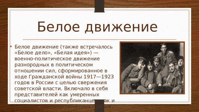 Белое движение Белое движение (также встречалось «Белое дело», «Белая идея») — военно-политическое движение разнородных в политическом отношении сил, сформированное в ходе Гражданской войны 1917—1923 годов в России с целью свержения советской власти. Включало в себя представителей как умеренных социалистов и республиканцев, так и монархистов, объединённых против большевистской идеологии и действовавших на основе принципа «Великой, Единой и Неделимой России». 