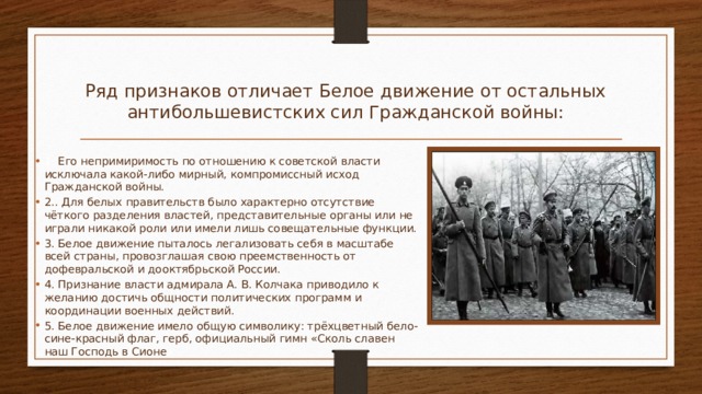 Ряд признаков отличает Белое движение от остальных антибольшевистских сил Гражданской войны:   1. Его непримиримость по отношению к советской власти исключала какой-либо мирный, компромиссный исход Гражданской войны. 2.. Для белых правительств было характерно отсутствие чёткого разделения властей, представительные органы или не играли никакой роли или имели лишь совещательные функции. 3. Белое движение пыталось легализовать себя в масштабе всей страны, провозглашая свою преемственность от дофевральской и дооктябрьской России. 4. Признание власти адмирала А. В. Колчака приводило к желанию достичь общности политических программ и координации военных действий. 5. Белое движение имело общую символику: трёхцветный бело-сине-красный флаг, герб, официальный гимн «Сколь славен наш Господь в Сионе ». 