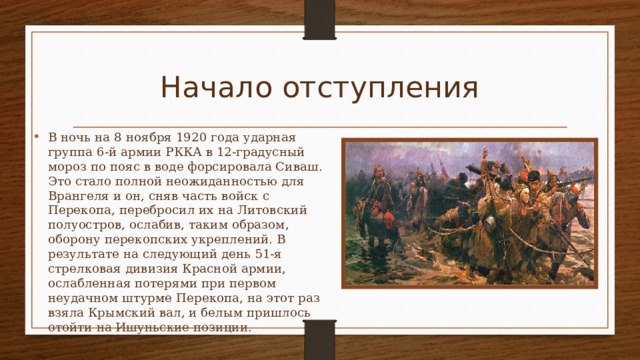 Начало отступления В ночь на 8 ноября 1920 года ударная группа 6-й армии РККА в 12-градусный мороз по пояс в воде форсировала Сиваш. Это стало полной неожиданностью для Врангеля и он, сняв часть войск с Перекопа, перебросил их на Литовский полуостров, ослабив, таким образом, оборону перекопских укреплений. В результате на следующий день 51-я стрелковая дивизия Красной армии, ослабленная потерями при первом неудачном штурме Перекопа, на этот раз взяла Крымский вал, и белым пришлось отойти на Ишуньские позиции. 