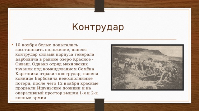 Контрудар 10 ноября белые попытались восстановить положение, нанеся контрудар силами корпуса генерала Барбовича в районе озеро Красное - Сиваш. Однако отряд махновских тачанок под командованием Семёна Каретника отразил контрудар, нанеся коннице Барбовича невосполнимые потери, после чего 12 ноября красные прорвали Ишуньские позиции и на оперативный простор вышли 1-я и 2-я конные армии. 