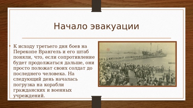 Начало эвакуации К исходу третьего дня боев на Перекопе Врангель и его штаб поняли, что, если сопротивление будет продолжаться дальше, они просто положат своих солдат до последнего человека. На следующий день началась погрузка на корабли гражданских и военных учреждений. 