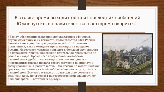 В это же время выходит одно из последних сообщений Южнорусского правительства, в котором говорится : «B виду объявления эвакуации для желающих офицеров, других служащих и их семейств, правительство Юга России считает своим долгом предупредить всех о тех тяжких испытаниях, какие ожидают приезжающих из пределов России. Недостаток топлива приведет к большой скученности на пароходах, причем неизбежно длительное пребывание на рейде и в море. Кроме того совершенно неизвестна дальнейшая судьба отъезжающих, так как ни одна из иностранных держав не дала своего согласия на принятие эвакуированных. Правительство Юга России не имеет никаких средств для оказания какой-либо помощи как в пути, так и в дальнейшем. Все это заставляет правительство советовать всем тем, кому не угрожает непосредственной опасности от насилия врага — остаться в Крыму».  