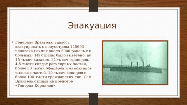 Эвакуация  Генералу Врангелю удалось эвакуировать с полуострова 145693 человека (из них около 5000 раненых и больных). Из страны было вывезено: до 15 тысяч казаков, 12 тысяч офицеров, 4-5 тысяч солдат регулярных частей, более 30 тысяч офицеров и чиновников тыловых частей, 10 тысяч юнкеров и более 100 тысяч гражданских лиц. Сам Врангель отплыл на крейсере «Генерал Корнилов».  