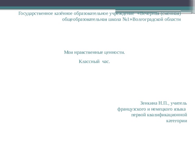 Государственное казённое образовательное учреждение « Вечерняя (сменная) общеобразовательная школа №1 » Волгоградской области Мои нравственные ценности. Классный час. Зенкина Н.П., учитель французского и немецкого языка первой квалификационной категории 