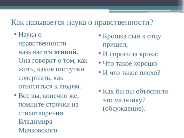 Как называется наука о нравственности? Наука о нравственности называется этикой. Она говорит о том, как жить, какие поступки совершать, как относиться к людям. Все вы, конечно же, помните строчки из стихотворения Владимира Маяковского Крошка сын к отцу пришел, И спросила кроха: Что такое хорошо И что такое плохо? Как бы вы объяснили это мальчику? (обсуждение). 