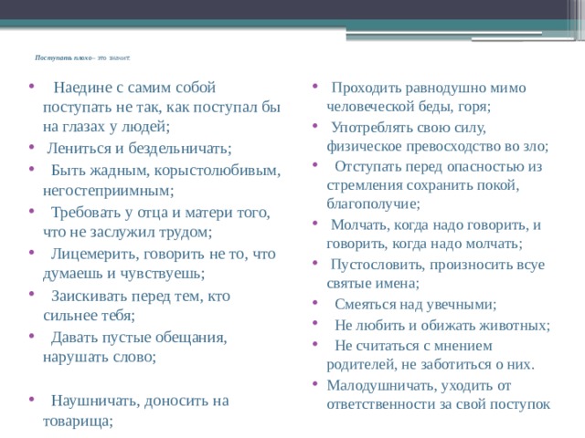  Поступать плохо – это значит:     Наедине с самим собой поступать не так, как поступал бы на глазах у людей;  Лениться и бездельничать;   Быть жадным, корыстолюбивым, негостеприимным;   Требовать у отца и матери того, что не заслужил трудом;   Лицемерить, говорить не то, что думаешь и чувствуешь;   Заискивать перед тем, кто сильнее тебя;   Давать пустые обещания, нарушать слово;  Проходить равнодушно мимо человеческой беды, горя;  Употреблять свою силу, физическое превосходство во зло;   Отступать перед опасностью из стремления сохранить покой, благополучие;  Молчать, когда надо говорить, и говорить, когда надо молчать;  Пустословить, произносить всуе святые имена;   Смеяться над увечными;   Не любить и обижать животных;   Не считаться с мнением родителей, не заботиться о них. Малодушничать, уходить от ответственности за свой поступок     Наушничать, доносить на товарища; 