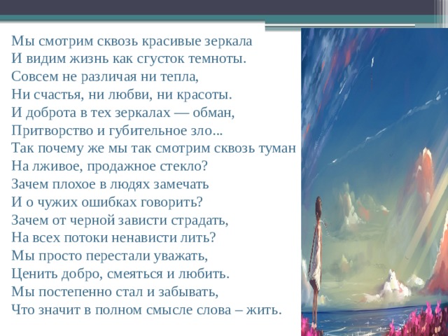 Мы смотрим сквозь красивые зеркала  И видим жизнь как сгусток темноты.  Совсем не различая ни тепла,  Ни счастья, ни любви, ни красоты.  И доброта в тех зеркалах — обман,  Притворство и губительное зло...  Так почему же мы так смотрим сквозь туман  На лживое, продажное стекло?  Зачем плохое в людях замечать  И о чужих ошибках говорить?  Зачем от черной зависти страдать,  На всех потоки ненависти лить?  Мы просто перестали уважать,  Ценить добро, смеяться и любить.  Мы постепенно стал и забывать,  Что значит в полном смысле слова – жить.    