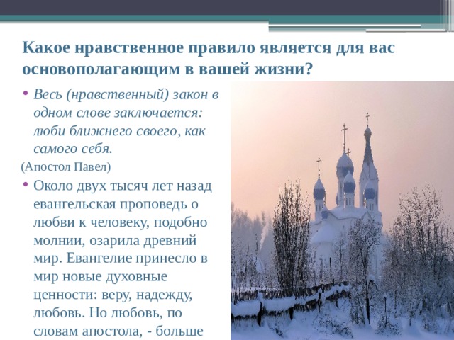 Какое нравственное правило является для вас основополагающим в вашей жизни? Весь (нравственный) закон в одном слове заключается: люби ближнего своего, как самого себя. (Апостол Павел) Около двух тысяч лет назад евангельская проповедь о любви к человеку, подобно молнии, озарила древний мир. Евангелие принесло в мир новые духовные ценности: веру, надежду, любовь. Но любовь, по словам апостола, - больше 