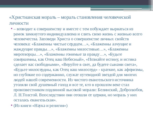 «Христианская мораль – мораль становления человеческой личности – возводит к совершенству и вместе с тем побуждает вырваться из рамок замкнутого индивидуализма и слить свою жизнь с жизнью всего человечества. Заповеди Христа о совершенстве личных свойств человека: «Блаженны чистые сердцем…», «Блаженны алчущие и жаждущие правды…», «Блаженны милостивые…», «Блаженны миротворцы…», «Блаженны гонимые за правду…», «Будьте совершенны, как Отец ваш Небесный», «Познайте истину, и истина сделает вас свободными», «Веруйте в свет, да будете сынами света», «Будьте милосердны, как Отец ваш милосерд» - краткие, как афоризмы, но глубокие по содержанию, служат путеводной звездой для многих людей нашей современности. Из чистого евангельского источника утоляли свой душевный голод и все те, кто в прошлом веке стал провозвестником подлинной высокой морали: Белинский, Добролюбов, Л. Н.Толстой. Впоследствии они отошли от церкви, но мораль у них осталась евангельская». (Из книги «Наука и религия») 