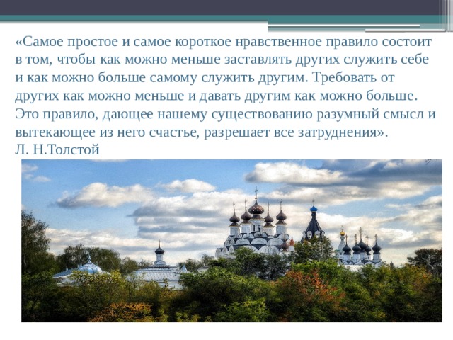 «Самое простое и самое короткое нравственное правило состоит в том, чтобы как можно меньше заставлять других служить себе и как можно больше самому служить другим. Требовать от других как можно меньше и давать другим как можно больше. Это правило, дающее нашему существованию разумный смысл и вытекающее из него счастье, разрешает все затруднения». Л. Н.Толстой 