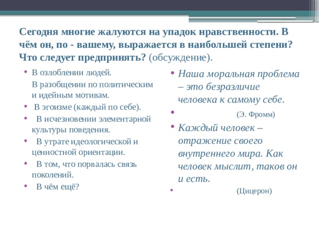 Сегодня многие жалуются на упадок нравственности. В чём он, по - вашему, выражается в наибольшей степени? Что следует предпринять? (обсуждение). В озлоблении людей. Наша моральная проблема – это безразличие человека к самому себе.  (Э. Фромм) Каждый человек – отражение своего внутреннего мира. Как человек мыслит, таков он и есть.  (Цицерон)   В разобщении по политическим и идейным мотивам.  В эгоизме (каждый по себе).   В исчезновении элементарной культуры поведения.   В утрате идеологической и ценностной ориентации.   В том, что порвалась связь поколений.   В чём ещё? 
