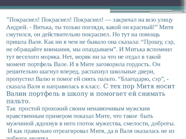 “ Покраснел! Покраснел! Покраснел! — закричал на всю улицу Андрей. - Витька, ты только погляди, какой он красный!” Митя смутился, он действительно покраснел. Но тут на помощь пришла Валя. Как ни в чем не бывало она сказала: “Прошу, сэр, не обращайте внимания, мы опаздываем”. И Митька вспомнил тут веселого моряка. Нет, моряк ни за что не отдал в такой момент портфель Вале. И в Мите заговорила гордость. Он решительно шагнул вперед, распахнул школьные двери, пропустил Валю и помог ей снять пальто. “Благодарю, сэр”, - сказала Валя и направилась в класс. С тех пор Митя носит Валин портфель в школу и помогает ей снимать пальто. Так простой прохожий своим ненавязчивым мужским нравственным примером показал Мите, что такое быть мужчиной ,вдохнув в него глоток мужества, смелости, доброты.  И как правильно отреагировал Митя, да и Валя оказалась не из робкого десятка.    