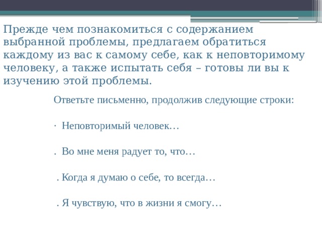 Ответьте письменно, продолжив следующие строки: ·  Неповторимый человек… .  Во мне меня радует то, что…   . Когда я думаю о себе, то всегда…   . Я чувствую, что в жизни я смогу… Прежде чем познакомиться с содержанием выбранной проблемы, предлагаем обратиться каждому из вас к самому себе, как к неповторимому человеку, а также испытать себя – готовы ли вы к изучению этой проблемы. 