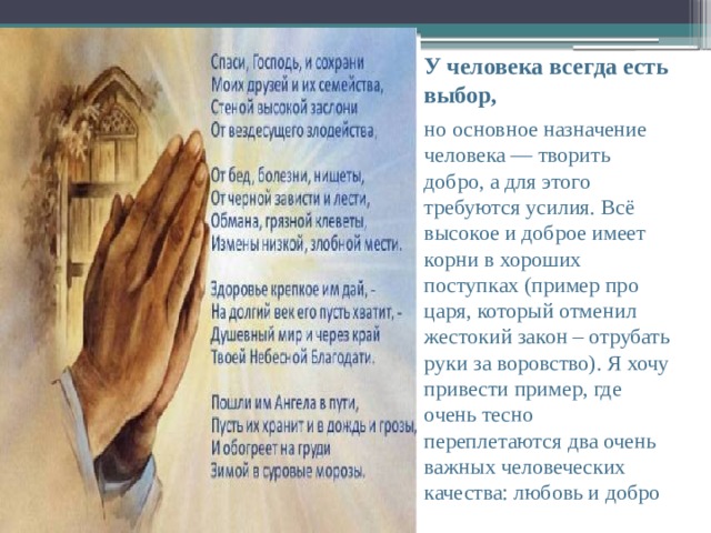 У человека всегда есть выбор, но основное назначение человека — творить добро, а для этого требуются усилия. Всё высокое и доброе имеет корни в хороших поступках (пример про царя, который отменил жестокий закон – отрубать руки за воровство). Я хочу привести пример, где очень тесно переплетаются два очень важных человеческих качества: любовь и добро 