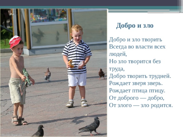  Добро и зло Добро и зло творить  Всегда во власти всех людей,  Но зло творится без труда,  Добро творить трудней.  Рождает зверя зверь.  Рождает птица птицу.  От доброго — добро,  От злого — зло родится.    