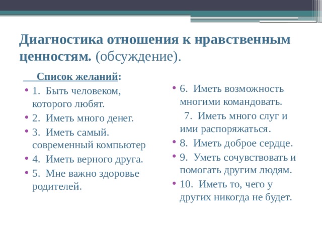 Диагностика отношения к нравственным ценностям. (обсуждение).  Список желаний : 1.  Быть человеком, которого любят. 2.  Иметь много денег. 3.  Иметь самый. современный компьютер 4.  Иметь верного друга. 5.  Мне важно здоровье родителей. 6.  Иметь возможность многими командовать.  7.  Иметь много слуг и ими распоряжаться. 8.  Иметь доброе сердце. 9.  Уметь сочувствовать и помогать другим людям. 10.  Иметь то, чего у других никогда не будет. 