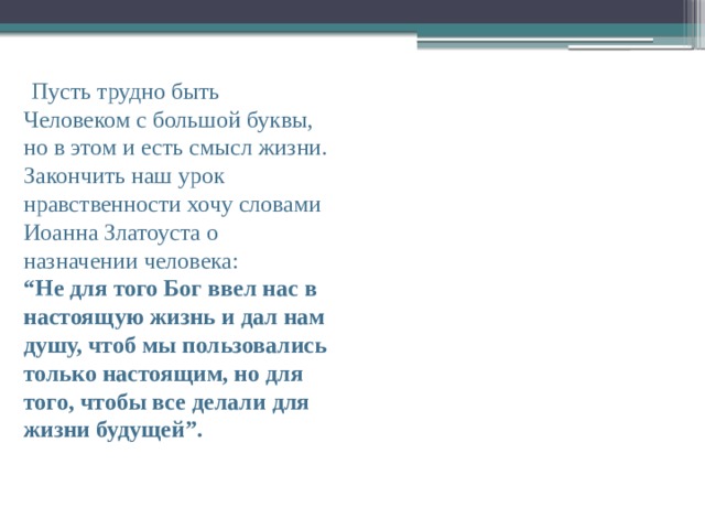  Пусть трудно быть Человеком с большой буквы, но в этом и есть смысл жизни. Закончить наш урок нравственности хочу словами Иоанна Златоуста о назначении человека: “ Не для того Бог ввел нас в настоящую жизнь и дал нам душу, чтоб мы пользовались только настоящим, но для того, чтобы все делали для жизни будущей”. 