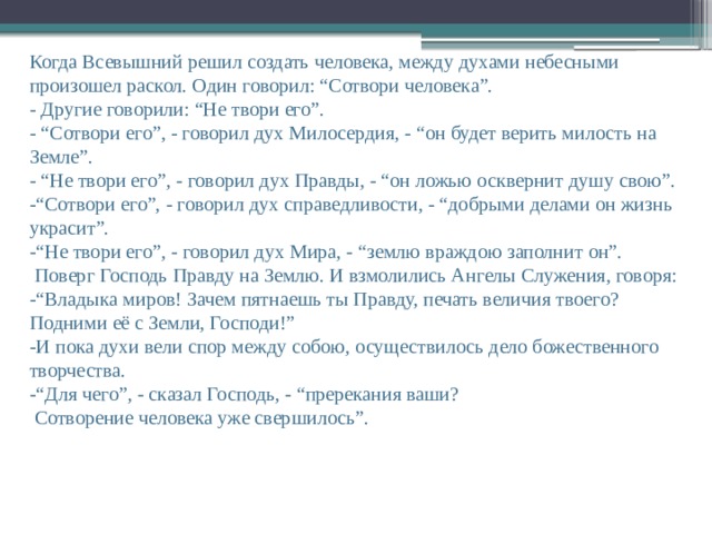 Когда Всевышний решил создать человека, между духами небесными произошел раскол. Один говорил: “Сотвори человека”.  - Другие говорили: “Не твори его”.  -  “Сотвори его”, - говорил дух Милосердия, - “он будет верить милость на Земле”.  - “Не твори его”, - говорил дух Правды, - “он ложью осквернит душу свою”.  -“Сотвори его”, - говорил дух справедливости, - “добрыми делами он жизнь украсит”.  -“Не твори его”, - говорил дух Мира, - “землю враждою заполнит он”.  Поверг Господь Правду на Землю. И взмолились Ангелы Служения, говоря: -“Владыка миров! Зачем пятнаешь ты Правду, печать величия твоего? Подними её с Земли, Господи!”  -И пока духи вели спор между собою, осуществилось дело божественного творчества. -“Для чего”, - сказал Господь, - “пререкания ваши?  Сотворение человека уже свершилось”.    