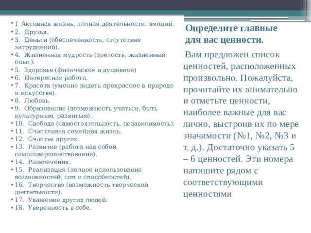1  Активная жизнь, полная деятельности, эмоций. 2.  Друзья. 3.  Деньги (обеспеченность, отсутствие затруднений). 4.  Жизненная мудрость (зрелость, жизненный опыт). 5.  Здоровье (физическое и душевное) 6.  Интересная работа. 7.  Красота (умение видеть прекрасное в природе и искусстве). 8.  Любовь. 9.  Образование (возможность учиться, быть культурным, развитым). 10.  Свобода (самостоятельность, независимость). 11.  Счастливая семейная жизнь. 12.  Счастье других. 13.  Развитие (работа над собой, самосовершенствование). 14.  Развлечения. 15.  Реализация (полное использование возможностей, сил и способностей). 16.  Творчество (возможность творческой деятельности). 17.  Уважение других людей. 18.  Уверенность в себе. Определите главные для вас ценности .   Вам предложен список ценностей, расположенных произвольно. Пожалуйста, прочитайте их внимательно и отметьте ценности, наиболее важные для вас лично, выстроив их по мере значимости (№1, №2, №3 и т. д.). Достаточно указать 5 – 6 ценностей. Эти номера напишите рядом с соответствующими ценностями 