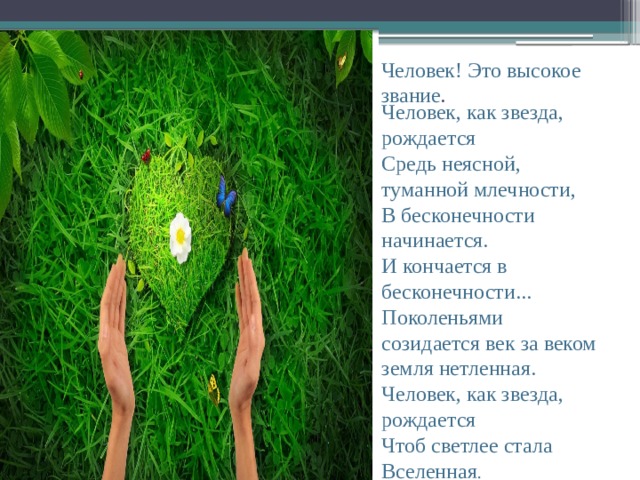 Человек! Это высокое звание . Человек, как звезда, рождается  Средь неясной, туманной млечности,  В бесконечности начинается.  И кончается в бесконечности...  Поколеньями созидается век за веком земля нетленная.  Человек, как звезда, рождается  Чтоб светлее стала Вселенная . 