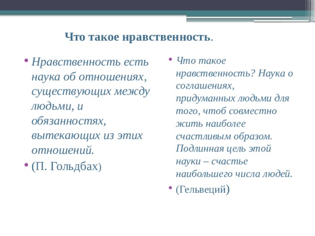  Что такое нравственность . Нравственность есть наука об отношениях, существующих между людьми, и обязанностях, вытекающих из этих отношений. (П. Гольдбах ) Что такое нравственность? Наука о соглашениях, придуманных людьми для того, чтоб совместно жить наиболее счастливым образом. Подлинная цель этой науки – счастье наибольшего числа людей. (Гельвеций ) 