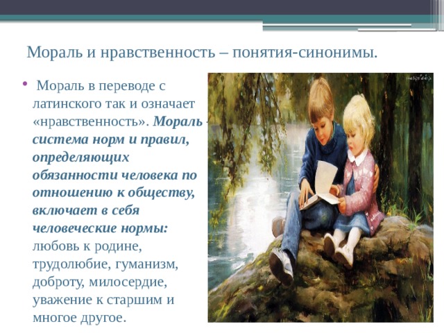 Мораль и нравственность – понятия-синонимы.  Мораль в переводе с латинского так и означает «нравственность». Мораль – система норм и правил, определяющих обязанности человека по отношению к обществу, включает в себя человеческие нормы: любовь к родине, трудолюбие, гуманизм, доброту, милосердие, уважение к старшим и многое другое. 
