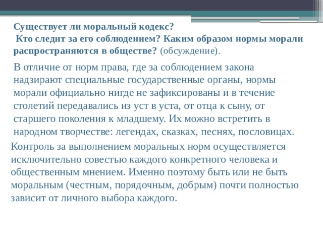 В отличие от норм права, где за соблюдением закона надзирают специальные государственные органы, нормы морали официально нигде не зафиксированы и в течение столетий передавались из уст в уста, от отца к сыну, от старшего поколения к младшему. Их можно встретить в народном творчестве: легендах, сказках, песнях, пословицах. Существует ли моральный кодекс?  Кто следит за его соблюдением? Каким образом нормы морали распространяются в обществе? (обсуждение).   Контроль за выполнением моральных норм осуществляется исключительно совестью каждого конкретного человека и общественным мнением. Именно поэтому быть или не быть моральным (честным, порядочным, добрым) почти полностью зависит от личного выбора каждого. 
