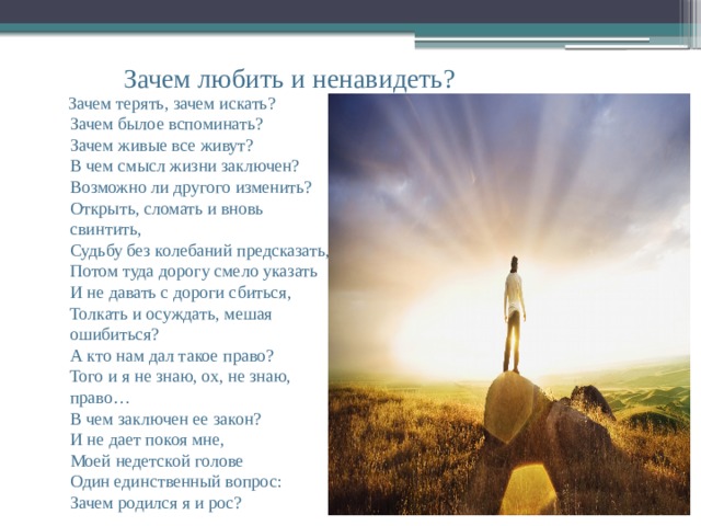  Зачем любить и ненавидеть?  Зачем терять, зачем искать?  Зачем былое вспоминать?  Зачем живые все живут?  В чем смысл жизни заключен?  Возможно ли другого изменить?  Открыть, сломать и вновь свинтить,  Судьбу без колебаний предсказать,  Потом туда дорогу смело указать  И не давать с дороги сбиться,  Толкать и осуждать, мешая ошибиться?  А кто нам дал такое право?  Того и я не знаю, ох, не знаю, право…  В чем заключен ее закон?  И не дает покоя мне,  Моей недетской голове  Один единственный вопрос:  Зачем родился я и рос? 