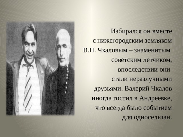 Избирался он вместе  с нижегородским земляком  В.П. Чкаловым – знаменитым советским летчиком,  впоследствии они стали неразлучными  друзьями. Валерий Чкалов  иногда гостил в Андреевке,  что всегда было событием  для односельчан. 