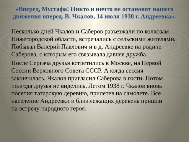 «Вперед, Мустафа! Никто и ничто не остановит нашего движения вперед. В. Чкалов, 14 июля 1938 г. Андреевка».   Несколько дней Чкалов и Саберов разъезжали по колхозам Нижегородской области, встречались с сельскими жителями. Побывал Валерий Павлович и в д. Андреевке на родине Саберова, с которым его связывала давняя дружба. После Сергача друзья встретились в Москве, на Первой Сессии Верховного Совета СССР. А когда сессия закончилась, Чкалов пригласил Саберова в гости. Потом полгода друзья не виделись. Летом 1938 г. Чкалов вновь посетил татарскую деревню, прилетев на самолете. Все население Андреевки и близ лежащих деревень пришли на встречу народного героя. 