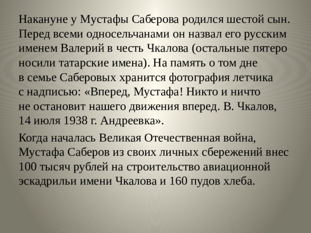 Накануне у Мустафы Саберова родился шестой сын. Перед всеми односельчанами он назвал его русским именем Валерий в честь Чкалова (остальные пятеро носили татарские имена). На память о том дне в семье Саберовых хранится фотография летчика с надписью: «Вперед, Мустафа! Никто и ничто не остановит нашего движения вперед. В. Чкалов, 14 июля 1938 г. Андреевка». Когда началась Великая Отечественная война, Мустафа Саберов из своих личных сбережений внес 100 тысяч рублей на строительство авиационной эскадрильи имени Чкалова и 160 пудов хлеба. 