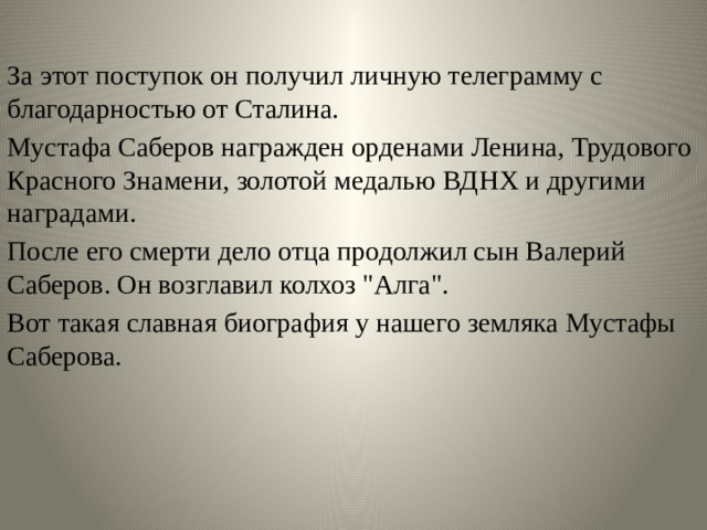За этот поступок он получил личную телеграмму с благодарностью от Сталина. Мустафа Саберов награжден орденами Ленина, Трудового Красного Знамени, золотой медалью ВДНХ и другими наградами. После его смерти дело отца продолжил сын Валерий Саберов. Он возглавил колхоз 