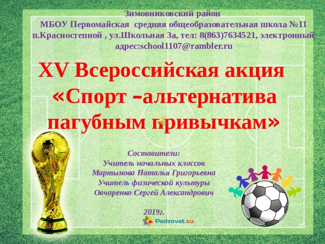 Зимовниковский район МБОУ Первомайская средняя общеобразовательная школа №11 п.Красностепной , ул.Школьная 3а, тел: 8(863)7634521, электронный адрес:school1107@rambler.ru XV Всероссийская акция « Спорт – альтернатива пагубным привычкам » Составители: Учитель начальных классов Мартынова Наталья Григорьевна Учитель физической культуры Овчаренко Сергей Александрович  2019г. 