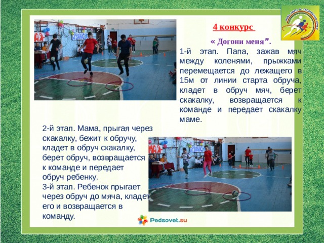 4 конкурс « Догони меня ” . 1-й этап. Папа, зажав мяч между коленями, прыжками перемещается до лежащего в 15м от линии старта обруча, кладет в обруч мяч, берет скакалку, возвращается к команде и передает скакалку маме. 2-й этап. Мама, прыгая через скакалку, бежит к обручу, кладет в обруч скакалку, берет обруч, возвращается к команде и передает обруч ребенку. 3-й этап. Ребенок прыгает через обруч до мяча, кладет его и возвращается в команду. 