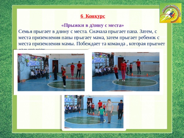 6 Конкурс   «Прыжки в длину с места»  Семья прыгает в длину с места. Сначала прыгает папа. Затем, с места приземления папы прыгает мама, затем прыгает ребенок с места приземления мамы. Побеждает та команда , которая прыгнет дальше всех. 