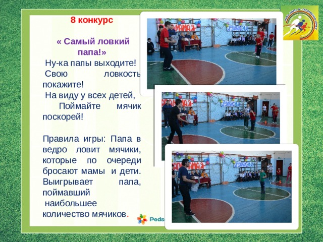  8 конкурс   « Самый ловкий папа!»  Ну-ка папы выходите!   Свою ловкость покажите!   На виду у всех детей,  Поймайте мячик поскорей! Правила игры: Папа в ведро ловит мячики, которые по очереди бросают мамы  и дети. Выигрывает  папа, поймавший  наибольшее количество мячиков . 