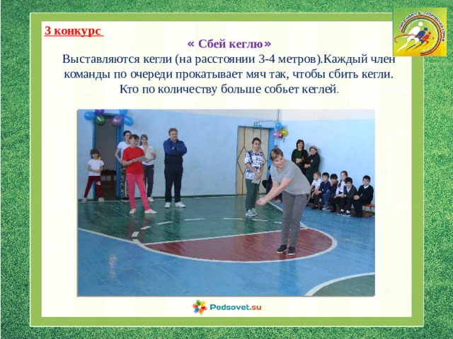 3 конкурс « Сбей кеглю » Выставляются кегли (на расстоянии 3-4 метров).Каждый член команды по очереди прокатывает мяч так, чтобы сбить кегли. Кто по количеству больше собьет кеглей . 
