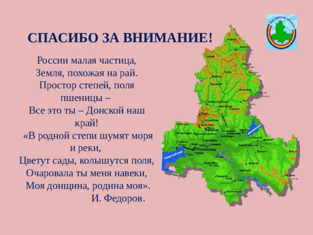 СПАСИБО ЗА ВНИМАНИЕ! России малая частица, Земля, похожая на рай. Простор степей, поля пшеницы – Все это ты – Донской наш край!  «В родной степи шумят моря и реки, Цветут сады, колышутся поля, Очаровала ты меня навеки,  Моя донщина, родина моя».  И. Федоров. 