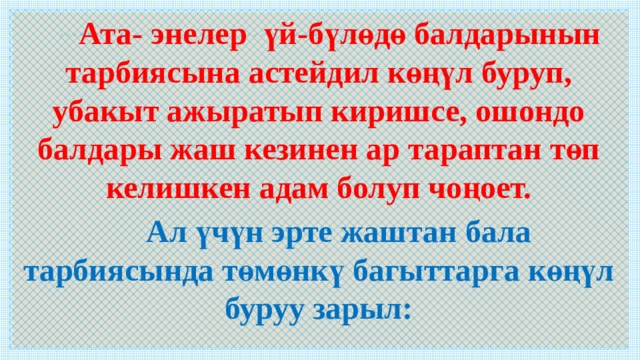  Ата- энелер үй-бүлөдө балдарынын тарбиясына астейдил көңүл буруп, убакыт ажыратып киришсе, ошондо балдары жаш кезинен ар тараптан төп келишкен адам болуп чоңоет.  Ал үчүн эрте жаштан бала тарбиясында төмөнкү багыттарга көңүл буруу зарыл:   