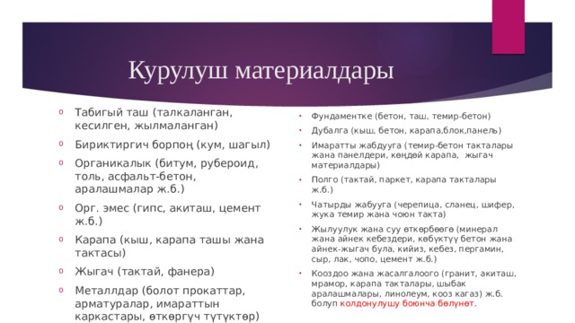 Курулуш материалдары Табигый таш (талкаланган, кесилген, жылмаланган) Бириктиргич борпоң (кум, шагыл) Органикалык (битум, рубероид, толь, асфальт-бетон, аралашмалар ж.б.) Орг. эмес (гипс, акиташ, цемент ж.б.) Карапа (кыш, карапа ташы жана тактасы) Жыгач (тактай, фанера) Металлдар (болот прокаттар, арматуралар, имараттын каркастары, өткөргүч түтүктөр) Жылуулук, суу жана үн өткөрбөөчү материалдар ж.б. болуп курамы жана сапаты боюнча бөлүнөт. Фундаментке (бетон, таш, темир-бетон) Дубалга (кыш, бетон, карапа,блок,панель) Имаратты жабдууга (темир-бетон такталары жана панелдери, көңдөй карапа, жыгач материалдары) Полго (тактай, паркет, карапа такталары ж.б.) Чатырды жабууга (черепица, сланец, шифер, жука темир жана чоюн такта) Жылуулук жана суу өткөрбөөгө (минерал жана айнек кебездери, көбүктүү бетон жана айнек-жыгач була, кийиз, кебез, пергамин, сыр, лак, чопо, цемент ж.б.) Кооздоо жана жасалгалоого (гранит, акиташ, мрамор, карапа такталары, шыбак аралашмалары, линолеум, кооз кагаз) ж.б. болуп колдонулушу боюнча бөлүнөт . 