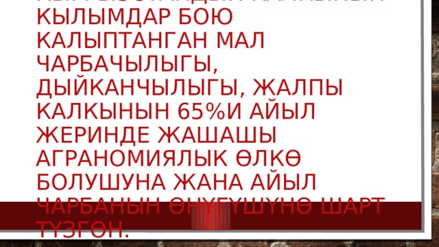   Кыргызстандын калкынын кылымдар бою калыптанган мал чарбачылыгы, дыйканчылыгы, жалпы калкынын 65%и айыл жеринде жашашы аграномиялык өлкө болушуна жана айыл чарбанын өнүгүшүнө шарт түзгөн. 