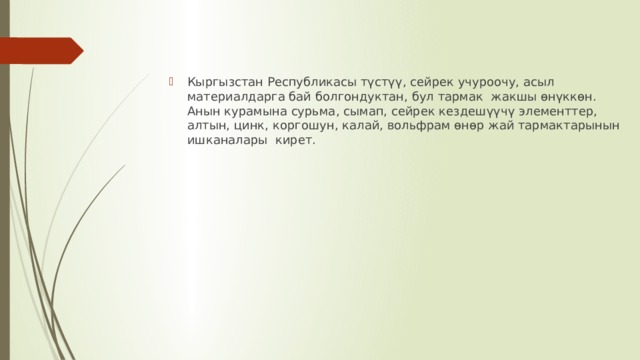 Кыргызстан Республикасы түстүү, сейрек учуроочу, асыл материалдарга бай болгондуктан, бул тармак жакшы өнүккөн. Анын курамына сурьма, сымап, сейрек кездешүүчү элементтер, алтын, цинк, коргошун, калай, вольфрам өнөр жай тармактарынын ишканалары кирет. 