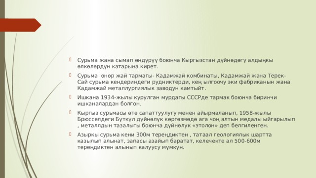 Сурьма жана сымап өндүрүү боюнча Кыргызстан дүйнөдөгү алдыңкы өлкөлөрдүн катарына кирет. Сурьма өнөр жай тармагы- Кадамжай комбинаты, Кадамжай жана Терек-Сай сурьма кендериндеги рудниктерди, кең ылгоочу эки фабриканын жана Кадамжай металлургиялык заводун камтыйт. Ишкана 1934-жылы курулган мурдагы СССРде тармак боюнча биринчи ишканалардан болгон. Кыргыз сурьмасы өтө сапаттуулугу менен айырмаланып, 1958-жылы Брюсселдеги Бүткүл дүйнөлүк көргөзмөдө ага чоң алтын медалы ыйгарылып , металлдын тазалыгы боюнча дүйнөлук «этолон» деп белгиленген. Азыркы сурьма кени 300м тереңдиктен , татаал геологиялык шартта казылып алынат, запасы азайып баратат, келечекте ал 500-600м тереңдиктен алынып калуусу мүмкүн. 
